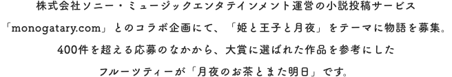株式会社ソニー・ミュージックエンタテインメント運営の小説投稿サービス「monogatary.com」とのコラボ企画にて、「姫と王子と月夜」をテーマに物語を募集。400件を超える応募のなかから、大賞に選ばれた作品を参考にしたフルーツティーが「月夜のお茶とまた明日」です。