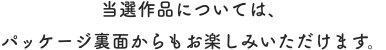 当選作品については、パッケージ裏面からもお楽しみいただけます。